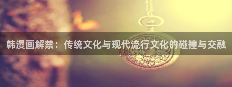 bl腐漫网站：韩漫画解禁：传统文化与现代流行文化的碰撞与交融